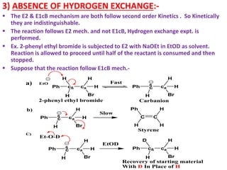3) ABSENCE OF HYDROGEN EXCHANGE:-
 The E2 & E1cB mechanism are both follow second order Kinetics . So Kinetically
they are indistinguishable.
 The reaction follows E2 mech. and not E1cB, Hydrogen exchange expt. is
performed.
 Ex. 2-phenyl ethyl bromide is subjected to E2 with NaOEt in EtOD as solvent.
Reaction is allowed to proceed until half of the reactant is consumed and then
stopped.
 Suppose that the reaction follow E1cB mech.-
C C
H
Ph H
H
cß ca
H
Br
H
H
Ph
EtO
H
a) Fast ß
c ca
H
Br
H
Ph
H
ß
c ca
H
Br
H
Ph
H
b)
Slow
2-phenyl ethyl bromide Carbanion
Styrene
ß
c ca
H
Br
H
Ph
H
C)
Et-O-D
cß ca
H
Br
H
D
Ph
H
EtOD
Recovery of starting material
With D In Place of H
 