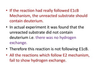 • If the reaction had really followed E1cB
Mechanism, the unreacted substrate should
contain deuterium.
• In actual experiment it was found that the
unreacted substrate did not contain
deuterium i.e. there was no hydrogen
exchange.
• Therefore this reaction is not following E1cB.
• All the reactions which follow E2 mechanism,
fail to show hydrogen exchange.
 