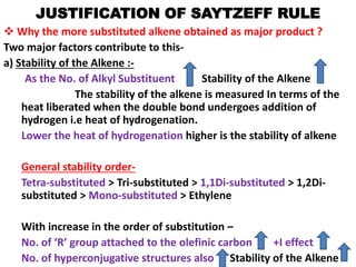 JUSTIFICATION OF SAYTZEFF RULE
 Why the more substituted alkene obtained as major product ?
Two major factors contribute to this-
a) Stability of the Alkene :-
As the No. of Alkyl Substituent Stability of the Alkene
The stability of the alkene is measured In terms of the
heat liberated when the double bond undergoes addition of
hydrogen i.e heat of hydrogenation.
Lower the heat of hydrogenation higher is the stability of alkene
General stability order-
Tetra-substituted > Tri-substituted > 1,1Di-substituted > 1,2Di-
substituted > Mono-substituted > Ethylene
With increase in the order of substitution –
No. of ‘R’ group attached to the olefinic carbon +I effect
No. of hyperconjugative structures also Stability of the Alkene
 