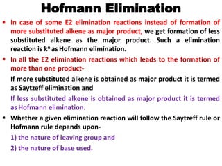 Hofmann Elimination
 In case of some E2 elimination reactions instead of formation of
more substituted alkene as major product, we get formation of less
substituted alkene as the major product. Such a elimination
reaction is kn as Hofmann elimination.
 In all the E2 elimination reactions which leads to the formation of
more than one product-
If more substituted alkene is obtained as major product it is termed
as Saytzeff elimination and
If less substituted alkene is obtained as major product it is termed
as Hofmann elimination.
 Whether a given elimination reaction will follow the Saytzeff rule or
Hofmann rule depands upon-
1) the nature of leaving group and
2) the nature of base used.
 