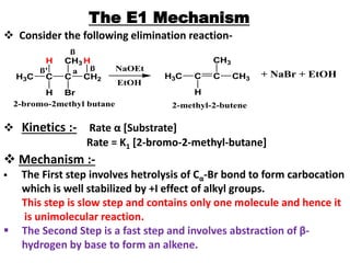 The E1 Mechanism
 Consider the following elimination reaction-
H3C C
H
C
H Br
ß' a
CH2
CH3 H
ß
H3C C C
H
ß
2-bromo-2methyl butane
NaOEt
EtOH
CH3
CH3
2-methyl-2-butene
+ NaBr + EtOH
 Kinetics :- Rate α [Substrate]
Rate = K1 [2-bromo-2-methyl-butane]
 Mechanism :-
 The First step involves hetrolysis of Cα-Br bond to form carbocation
which is well stabilized by +I effect of alkyl groups.
This step is slow step and contains only one molecule and hence it
is unimolecular reaction.
 The Second Step is a fast step and involves abstraction of β-
hydrogen by base to form an alkene.
 