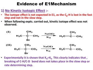 Evidence of E1Mechanism
1) No Kinetic Isotopic Effect :-
• The isotope effect is not expected in E1, as the Cβ-H is lost in the fast
step and not in the slow step.
• When following expts. carried out, kinetic isotope effect was not
observed.
H3C C
Br
CH3
CH3
D2C C
NaOEt
CD3
CD3
C CH3
CH3
D3C C CD3
CD3
(I)
(II)
NaOEt
KH
H2C
Br
KD
• Experimentally it is shown that KH=KD This clearly indicates that ,
breaking of C-H/C-D bond does not takes place in the slow step or
rate determining step.
 