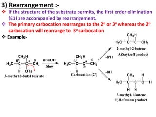 3) Rearrangement :-
 If the structure of the substrate permits, the first order elimination
(E1) are accompanied by rearrangement.
 The primary carbocation rearranges to the 2o or 3o whereas the 2o
carbocation will rearrange to 3o carbocation
 Example-
H3C C
CH3
C
H OTs
ß' a
CH3
H
C C C
H
3-methyl-2-butyl tosylate H
H
2-methyl-2-butene
H3C C
CH3
C
H
CH3
H
Carbocation (2o
)
Slow
ß nBuOH ß
ß' a
H3C C C
H
CH3
CH3
-ß'H
-ßH
3-methyl-1-butene
CH3
H3C
H
A)Saytzeff product
B)Hofmann product
 