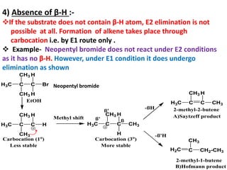 4) Absence of β-H :-
If the substrate does not contain β-H atom, E2 elimination is not
possible at all. Formation of alkene takes place through
carbocation i.e. by E1 route only .
 Example- Neopentyl bromide does not react under E2 conditions
as it has no β-H. However, under E1 condition it does undergo
elimination as shown
2-methyl-2-butene
H3C C
CH3
C
CH3
H
H
Carbocation (1o
)
Less stable
H3C C C
H
CH3
CH3
-ßH
-ß'H
2-methyl-1-butene
A)Saytzeff product
B)Hofmann product
Methyl shift
H3C C
CH3
C CH3
H
H
Carbocation (3o
)
More stable
ß' ß
ß'
H2C C
CH3
CH2-CH3
H3C C
CH3
C
CH3
Br
H
H
EtOH
Neopentyl bromide
 