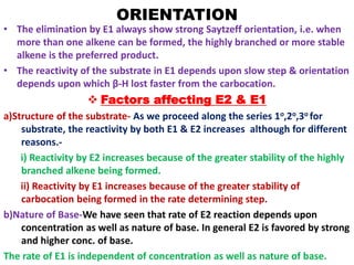 ORIENTATION
• The elimination by E1 always show strong Saytzeff orientation, i.e. when
more than one alkene can be formed, the highly branched or more stable
alkene is the preferred product.
• The reactivity of the substrate in E1 depends upon slow step & orientation
depends upon which β-H lost faster from the carbocation.
 Factors affecting E2 & E1
a)Structure of the substrate- As we proceed along the series 1o,2o,3o for
substrate, the reactivity by both E1 & E2 increases although for different
reasons.-
i) Reactivity by E2 increases because of the greater stability of the highly
branched alkene being formed.
ii) Reactivity by E1 increases because of the greater stability of
carbocation being formed in the rate determining step.
b)Nature of Base-We have seen that rate of E2 reaction depends upon
concentration as well as nature of base. In general E2 is favored by strong
and higher conc. of base.
The rate of E1 is independent of concentration as well as nature of base.
 