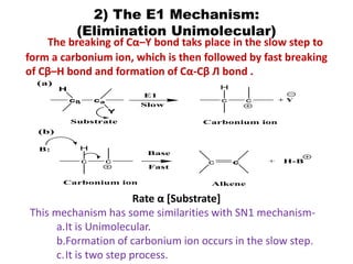 2) The E1 Mechanism:
(Elimination Unimolecular)
The breaking of Cα–Y bond taks place in the slow step to
form a carbonium ion, which is then followed by fast breaking
of Cβ–H bond and formation of Cα-Cβ Л bond .
Rate α [Substrate]
This mechanism has some similarities with SN1 mechanism-
a.It is Unimolecular.
b.Formation of carbonium ion occurs in the slow step.
c.It is two step process.
c c
Alkene
cß ca
Y
H
+ H-B
E1
Slow
c c
H
Substrate Carbonium ion
+ Y
c c
H
Base
Fast
Carbonium ion
B:
(a)
(b)
 