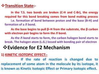 Transition State:-
In the T.S. two bonds are broken (C-H and C-Br), the energy
required for this bond breaking comes from bond making process
i.e. formation of bond between proton and the base (B-H) and
formation of a Л bond.
As the base begins to pull β–H from the substrate, the β carbon
with electron pair begins to form the Л bond.
As the Л bond starts to form, the carbon halogen bond starts to
break. The halogen atom (L.G.) lossed with bonding pair of electron
Evidence for E2 Mechanism
1) KINETIC ISOTOPIC EFFECT:-
If the rate of reaction is changed due to
replacement of some atom in the molecule by its isotope, it
is known as Kinetic Isotopic Effect or Primary isotopic effect.
 