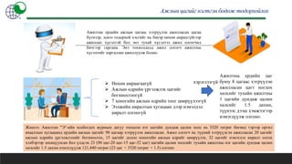 Ажлын цагийг нэгтгэн бодож тодорхойлох
Ажилтан ердийн ажлын цагаас хэтрүүлэн ажилласан цагаа
бүтнээр, эсвэл тодорхой хэсгийг нь биеэр нөхөн амрахгүйгээр
ажиллах хүсэлтэй бол энэ тухай хүсэлтээ ажил олгогчид
бичгээр гаргана. Энэ тохиолдолд ажил олгогч ажилтны
хүсэлтийг харгалзан ажиллуулж болно.
 Нөхөн амраагаагүй
 Ажлын өдрийн үргэлжлэх цагийг
богиносгоогүй
 7 хоногийн ажлын өдрийн тоог цөөрүүлээгүй
 Ээлжийн амралтын хугацаан дээр нэмэлдэл
амралт олгоогүй
Ажилтны ердийн цаг
буюу 8 цагаас хэтрүүлэн
ажилласан цагт ногдох
хөлсийг тухайн ажилтны
1 цагийн дундаж цалин
халсийг 1.5 дахин,
түүнээс дээш хэмжээгээр
нэмэгдүүлж олгоно.
Жишээ: Ажилтан "Э"-ийн холбогдох журмын дагуу тооцсон нэг цагийн дундаж цалин хөлс нь 3520 төгрөг бөгөөд тэрээр оргил
ачааллын хугацаанд ердийн ажлын цагийг 90 цагаар хэтрүүлэн ажилласан. Ажил олгогч нь түүний хэтрүүлсэн ажилласан 20 цагийг
ажлын өдрийн үргэлжлэлийг богиносгох, 15 цагийг долоо хоногийн ажлын өдрийг цөөрүүлэх, 32 цагийг нэмэгдэл амралт олгох
хэлбэрээр зохицуулсан бол үлдсэн 23 (90 цаг-20 цаг-15 цаг-32 цаг) цагийн цалин хөлсийг тухайн ажилтны нэг цагийн дундаж цалин
хөлсийг 1.5 дахин нэмэгдүүлж 121,440 төгрөг (23 цаг × 3520 төгрөг × 1.5) олгоно
хэрэглээгүй
 