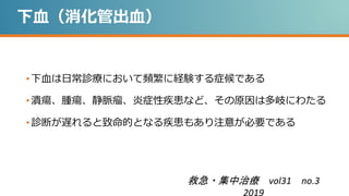 下血（消化管出血）
• 下血は日常診療において頻繁に経験する症候である
• 潰瘍、腫瘍、静脈瘤、炎症性疾患など、その原因は多岐にわたる
• 診断が遅れると致命的となる疾患もあり注意が必要である
救急・集中治療 vol31 no.3
2019
 