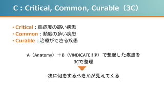 C：Critical, Common, Curable（3C）
• Critical：重症度の高い疾患
• Common：頻度の多い疾患
• Curable：治療ができる疾患
A（Anatomy）＋B（VINDICATE!!!P）で想起した疾患を
3Cで整理
次に何をするべきかが見えてくる
 