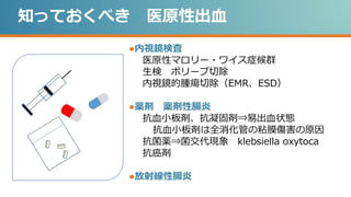 知っておくべき 医原性出血
●内視鏡検査
医原性マロリー・ワイス症候群
生検 ポリープ切除
内視鏡的腫瘍切除（EMR、ESD）
●薬剤 薬剤性腸炎
抗血小板剤、抗凝固剤⇒易出血状態
抗血小板剤は全消化管の粘膜傷害の原因
抗菌薬⇒菌交代現象 klebsiella oxytoca
抗癌剤
●放射線性腸炎
 