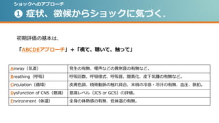 ❶ 症状、徴候からショックに気づく。
初期評価の基本は、
「ABCDEアプローチ」＋「視て、聴いて、触って」
Airway（気道） 発生の有無、嗄声などの異常音の有無など。
Breathing（呼吸） 呼吸回数、呼吸様式、呼吸音、酸素化、皮下気腫の有無など。
Circulation（循環） 皮膚色調、橈骨動脈の触れ具合、末梢の冷感・冷汗の有無、血圧、脈拍。
Dysfunction of CNS（意識） 意識レベル（JCS or GCS）の評価。
Environment（体温） 全身の体熱感の有無、低体温の有無。
ショックへのアプローチ
 