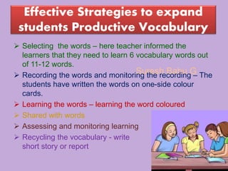 Suresh Babu G
Effective Strategies to expand
students Productive Vocabulary
 Selecting the words – here teacher informed the
learners that they need to learn 6 vocabulary words out
of 11-12 words.
 Recording the words and monitoring the recording – The
students have written the words on one-side colour
cards.
 Learning the words – learning the word coloured
 Shared with words
 Assessing and monitoring learning
 Recycling the vocabulary - write
short story or report
 