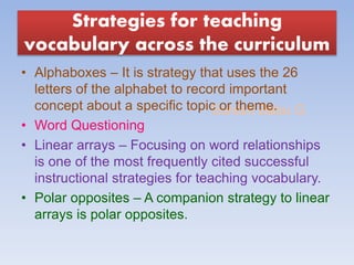 Suresh Babu G
Strategies for teaching
vocabulary across the curriculum
• Alphaboxes – It is strategy that uses the 26
letters of the alphabet to record important
concept about a specific topic or theme.
• Word Questioning
• Linear arrays – Focusing on word relationships
is one of the most frequently cited successful
instructional strategies for teaching vocabulary.
• Polar opposites – A companion strategy to linear
arrays is polar opposites.
 