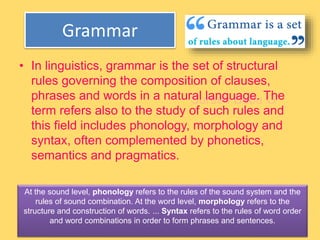 Suresh Babu G
Grammar
• In linguistics, grammar is the set of structural
rules governing the composition of clauses,
phrases and words in a natural language. The
term refers also to the study of such rules and
this field includes phonology, morphology and
syntax, often complemented by phonetics,
semantics and pragmatics.
At the sound level, phonology refers to the rules of the sound system and the
rules of sound combination. At the word level, morphology refers to the
structure and construction of words. ... Syntax refers to the rules of word order
and word combinations in order to form phrases and sentences.
 