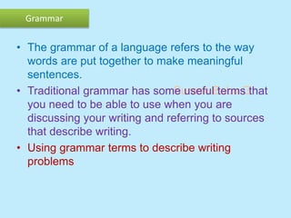 Suresh Babu G
Grammar
• The grammar of a language refers to the way
words are put together to make meaningful
sentences.
• Traditional grammar has some useful terms that
you need to be able to use when you are
discussing your writing and referring to sources
that describe writing.
• Using grammar terms to describe writing
problems
 