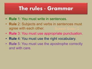 Suresh Babu G
The rules - Grammar
• Rule 1: You must write in sentences.
• Rule 2: Subjects and verbs in sentences must
agree with each other.
• Rule 3: You must use appropriate punctuation.
• Rule 4: You must use the right vocabulary.
• Rule 5: You must use the apostrophe correctly
and with care.
 