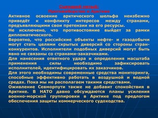 Сценарий пятый:
Противоборство в Арктике
Активное освоение арктического шельфа неизбежно
приведёт к конфликту интересов между странами,
предъявляющими свои претензии на его ресурсы.
Не исключено, что противостояние выйдет за рамки
дипломатического.
Вероятно, что российские объекты нефте- и газодобычи
могут стать целями скрытых диверсий со стороны стран-
конкурентов. Исполнители подобных диверсий могут быть
явно не связаны со странами-заказчиками.
Для нанесения ответного удара и определения масштаба
применения силы необходимо зафиксировать
исполнителей, идентифицировать их заказчиков.
Для этого необходимы современные средства мониторинга,
способные эффективно работать в воздушной и водной
средах. Пока мы не располагаем такими средствами.
Оживление Севморпути также не добавит спокойствия в
Арктике. В НАТО давно обсуждаются планы усиления
военно-морской группировки в Арктике под предлогом
обеспечения защиты коммерческого судоходства.
 