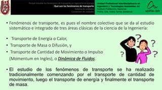 • Fenómenos de transporte, es pues el nombre colectivo que se da al estudio
sistemático e integrado de tres áreas clásicas de la ciencia de la Ingeniería:
• Transporte de Energía o Calor,
• Transporte de Masa o Difusión, y
• Transporte de Cantidad de Movimiento o Impulso
(Momentum en Ingles), o Dinámica de Fluidos.
• El estudio de los fenómenos de transporte se ha realizado
tradicionalmente comenzando por el transporte de cantidad de
movimiento, luego el transporte de energía y finalmente el transporte
de masa.
Porqué estudiar los fenómenos de transporte en ingeniería en energía
Qué son los fenómenos de transporte
Sistema de unidades
Conversión de unidades
Unidad Profesional Interdisciplinaria en
Ingeniería y Tecnologías Avanzadas del
Instituto Politécnico Nacional.
Profra. Dra. Indira Torres Sandoval
 