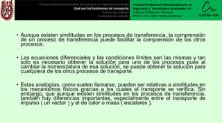 • Aunque existen similitudes en los procesos de transferencia, la comprensión
de un proceso de transferencia puede facilitar la comprensión de los otros
procesos.
• Las ecuaciones diferenciales y las condiciones límites son las mismas y tan
solo es necesario obtener la solución para uno de los procesos pues al
cambiar la nomenclatura de esa solución, se puede obtener la solución para
cualquiera de los otros procesos de transporte.
• Estas analogías, como suelen llamarse, pueden ser relativas a similitudes en
los mecanismos físicos gracias a los cuales el transporte se verifica. Sin
embargo, que aunque existen similitudes en los procesos de transferencia,
también hay diferencias importantes, especialmente entre el transporte de
impulso ( un vector ) y el de calor o masa ( escalares ).
Porqué estudiar los fenómenos de transporte en ingeniería en energía
Qué son los fenómenos de transporte
Sistema de unidades
Conversión de unidades
Unidad Profesional Interdisciplinaria en
Ingeniería y Tecnologías Avanzadas del
Instituto Politécnico Nacional.
Profra. Dra. Indira Torres Sandoval
 