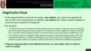 • Toda magnitud física consta de dos partes: una unidad, que expresa la magnitud de
que se trata y da la norma para su medida, y un número que indica cuántas unidades se
necesitan para completar la magnitud.
• Por ejemplo:
• la afirmación de que la distancia entre dos puntos es 8 pies expresa lo siguiente: que se ha medido
una determinada longitud; que para medirla se ha tomado una cierta longitud de referencia llamada
pie; y que para cubrir la distancia desde un extremo hasta el otro se necesitan 8 unidades de 1 pie.
• Si un número entero de unidades resulta demasiado grande o demasiado pequeño para cubrir una
determinada distancia, se definen submúltiplos, que son fracciones de la unidad, de forma que la
medida se puede realizar con cualquier grado de precisión en función de unidades fraccionarias.
• Ninguna magnitud física está definida mientras no estén dadas tanto el número
como la unidad.
Porqué estudiar los fenómenos de transporte en ingeniería en energía
Qué son los fenómenos de transporte
Sistema de unidades
Conversión de unidades
Unidad Profesional Interdisciplinaria en
Ingeniería y Tecnologías Avanzadas del
Instituto Politécnico Nacional.
Profra. Dra. Indira Torres Sandoval
Magnitudes físicas
 