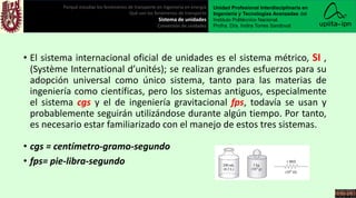 • El sistema internacional oficial de unidades es el sistema métrico, SI ,
(Système International d’unités); se realizan grandes esfuerzos para su
adopción universal como único sistema, tanto para las materias de
ingeniería como científicas, pero los sistemas antiguos, especialmente
el sistema cgs y el de ingeniería gravitacional fps, todavía se usan y
probablemente seguirán utilizándose durante algún tiempo. Por tanto,
es necesario estar familiarizado con el manejo de estos tres sistemas.
• cgs = centímetro-gramo-segundo
• fps= pie-libra-segundo
Porqué estudiar los fenómenos de transporte en ingeniería en energía
Qué son los fenómenos de transporte
Sistema de unidades
Conversión de unidades
Unidad Profesional Interdisciplinaria en
Ingeniería y Tecnologías Avanzadas del
Instituto Politécnico Nacional.
Profra. Dra. Indira Torres Sandoval
 