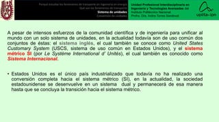 A pesar de intensos esfuerzos de la comunidad científica y de ingeniería para unificar al
mundo con un solo sistema de unidades, en la actualidad todavía son de uso común dos
conjuntos de éstas: el sistema inglés, el cual también se conoce como United States
Customary System (USCS, sistema de uso común en Estados Unidos), y el sistema
métrico SI (por Le Système International d’ Unités), el cual también es conocido como
Sistema Internacional.
• Estados Unidos es el único país industrializado que todavía no ha realizado una
conversión completa hacia el sistema métrico (SI), en la actualidad, la sociedad
estadounidense se desenvuelve en un sistema dual y permanecerá de esa manera
hasta que se concluya la transición hacia el sistema métrico.
Porqué estudiar los fenómenos de transporte en ingeniería en energía
Qué son los fenómenos de transporte
Sistema de unidades
Conversión de unidades
Unidad Profesional Interdisciplinaria en
Ingeniería y Tecnologías Avanzadas del
Instituto Politécnico Nacional.
Profra. Dra. Indira Torres Sandoval
 