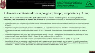 Referencias arbitrarias de masa, longitud, tiempo, temperatura y el mol,
Patrones. Por un acuerdo internacional se han fijado arbitrariamente los patrones para las magnitudes de masa, longitud, tiempo,
temperatura y mol, que constituyen las unidades base del sistema SI. A continuación se relacionan los patrones ordinariamente utilizados.
• El patrón de masa es el kilogramo (kg), definido como la masa del kilogramo internacional, un cilindro de platino que se conserva en Sevres
(Francia).
• El patrón de longitud es el metro (m), definido como 1 650 763,73 longitudes de onda de una cierta línea espectral emitida por el 86Kr.
• El patrón de tiempo es el segundo (s), definido como 9 192 631,770 ciclos de frecuencia de una cierta transición cuántica de un átomo de
33Ce.
• El patrón de temperatura es el kelvin (K); se define asignando el valor 273,16 K a la temperatura del agua pura en su punto triple, la única
temperatura a la que el agua líquida, el hielo y el vapor de agua pueden coexistir en equilibrio.
• El mol se define como la cantidad de sustancia que comprende tantas unidades elementales como las que hay en 12 g de 12C.
• La definición del mol es equivalente a la afirmación de que la masa de un mol de una sustancia pura, en gramos, es numéricamente igual a
su peso atómico calculado a partir de la tabla patrón de pesos atómicos, en la cual el peso atómico del carbono es 12,01115. Este número es
diferente de 12 debido a que está aplicado a la mezcla isotópica natural de carbono en vez de a C puro.
Porqué estudiar los fenómenos de transporte en ingeniería en energía
Qué son los fenómenos de transporte
Sistema de unidades
Conversión de unidades
Unidad Profesional Interdisciplinaria en
Ingeniería y Tecnologías Avanzadas del
Instituto Politécnico Nacional.
Profra. Dra. Indira Torres Sandoval
 