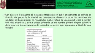 • Con base en el esquema de notación introducido en 1967, oficialmente se eliminó el
símbolo de grado de la unidad de temperatura absoluta y todos los nombres de
unidades se iban a escribir en minúsculas, la abreviatura de una unidad se iba a escribir
con letra mayúscula, si esa unidad provenía de un nombre propio, ningún punto se
debe usar en las abreviaturas de unidades, a menos que aparezcan al final de una
oración.
Porqué estudiar los fenómenos de transporte en ingeniería en energía
Qué son los fenómenos de transporte
Sistema de unidades
Conversión de unidades
Unidad Profesional Interdisciplinaria en
Ingeniería y Tecnologías Avanzadas del
Instituto Politécnico Nacional.
Profra. Dra. Indira Torres Sandoval
Mecánica de fluidos, Yunus Cengel, 2006, 1ª Ed. Pag 16
 