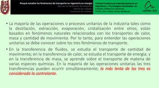 • La mayoría de las operaciones o procesos unitarios de la industria tales como
la destilación, extracción, evaporación, cristalización entre otros; están
basados en fenómenos naturales relacionados con los transportes de calor,
masa y cantidad de movimiento. Por lo tanto, para entender las operaciones
unitarias se debe conocer sobre los tres fenómenos de transporte.
• En la transferencia de fluidos, se estudia el transporte de cantidad de
movimiento; en la transferencia de calor, se estudia el transporte de energía; y
en la transferencia de masa, se aprende sobre el transporte de materia de
varias especies químicas. En la mayoría de las operaciones unitarias las tres
transferencias pueden ocurrir simultáneamente; la más lenta de las tres es
considerada la controlante.
Porqué estudiar los fenómenos de transporte en ingeniería en energía
Qué son los fenómenos de transporte
Sistema de unidades
Conversión de unidades
Unidad Profesional Interdisciplinaria en
Ingeniería y Tecnologías Avanzadas del
Instituto Politécnico Nacional.
Profra. Dra. Indira Torres Sandoval
 