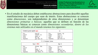 • En el estudio de mecánica deben establecerse abstracciones para describir aquellas
manifestaciones del cuerpo que sean de interés. Estas abstracciones se conocen
como dimensiones, son independientes de otras dimensiones y se denominan
dimensiones primarias o básicas; aquellas que se definen en función de las
dimensiones básicas se conocen como dimensiones secundarias, dentro de los
sistemas más utilizados en el mundo tenemos los siguientes:
Porqué estudiar los fenómenos de transporte en ingeniería en energía
Qué son los fenómenos de transporte
Sistema de unidades
Conversión de unidades
Unidad Profesional Interdisciplinaria en
Ingeniería y Tecnologías Avanzadas del
Instituto Politécnico Nacional.
Profra. Dra. Indira Torres Sandoval
(fps)
(cgs)
 