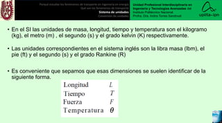 • En el SI las unidades de masa, longitud, tiempo y temperatura son el kilogramo
(kg), el metro (m) , el segundo (s) y el grado kelvin (K) respectivamente.
• Las unidades correspondientes en el sistema inglés son la libra masa (lbm), el
pie (ft) y el segundo (s) y el grado Rankine (R)
• Es conveniente que sepamos que esas dimensiones se suelen identificar de la
siguiente forma.
Porqué estudiar los fenómenos de transporte en ingeniería en energía
Qué son los fenómenos de transporte
Sistema de unidades
Conversión de unidades
Unidad Profesional Interdisciplinaria en
Ingeniería y Tecnologías Avanzadas del
Instituto Politécnico Nacional.
Profra. Dra. Indira Torres Sandoval
 