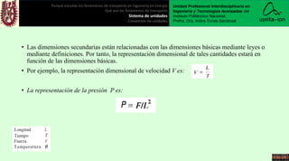 • Las dimensiones secundarias están relacionadas con las dimensiones básicas mediante leyes o
mediante definiciones. Por tanto, la representación dimensional de tales cantidades estará en
función de las dimensiones básicas.
• Por ejemplo, la representación dimensional de velocidad V es:
• La representación de la presión P es:
Porqué estudiar los fenómenos de transporte en ingeniería en energía
Qué son los fenómenos de transporte
Sistema de unidades
Conversión de unidades
Unidad Profesional Interdisciplinaria en
Ingeniería y Tecnologías Avanzadas del
Instituto Politécnico Nacional.
Profra. Dra. Indira Torres Sandoval
 