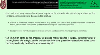 • Un método muy conveniente para organizar la materia de estudio que abarcan los
procesos industriales se basa en dos hechos:
• Aunque el número de procesos individuales es muy grande, cada uno de ellos puede dividirse en una serie de
etapas, denominadas operaciones, que se repiten a lo largo de los distintos procesos.
• Las operaciones individuales poseen técnicas comunes y se basan en los mismos principios científicos.
• En la mayor parte de los procesos es preciso mover sólidos y fluidos, transmitir calor u
otras formas de energía desde una sustancia a otra, y realizar operaciones tales como
secado, molienda, destilación y evaporación, etc.
Porqué estudiar los fenómenos de transporte en ingeniería en energía
Qué son los fenómenos de transporte
Sistema de unidades
Conversión de unidades
Unidad Profesional Interdisciplinaria en
Ingeniería y Tecnologías Avanzadas del
Instituto Politécnico Nacional.
Profra. Dra. Indira Torres Sandoval
 