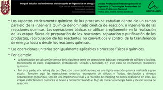 • Los aspectos estrictamente químicos de los procesos se estudian dentro de un campo
paralelo de la ingeniería química denominado cinética de reacción, o ingeniería de las
reacciones químicas. Las operaciones básicas se utilizan ampliamente en la realización
de las etapas físicas de preparación de los reactantes, separación y purificación de los
productos, recirculación de los reactantes no convertidos y control de la transferencia
de energía hacia o desde los reactores químicos.
• Las operaciones unitarias son igualmente aplicables a procesos físicos y químicos.
• Por ejemplo:
• La fabricación de sal común consta de la siguiente serie de operaciones básicas: transporte de sólidos y líquidos,
transmisión de calor, evaporación, cristalización, secado y tamizado. En este caso no intervienen reacciones
químicas.
• Por otra parte, el cracking de petróleo, con o sin catalizadores, es una típica reacción química realizada a gran
escala. También aquí las operaciones unitarias -transporte de sólidos y fluidos, destilación y diversas
separaciones mecánicas- son de una importancia vital y la reacción de cracking no podría realizarse sin ellas. Las
etapas estrictamente químicas se llevan a cabo controlando el flujo de materia y energía hacia y desde la zona de
reacción.
Porqué estudiar los fenómenos de transporte en ingeniería en energía
Qué son los fenómenos de transporte
Sistema de unidades
Conversión de unidades
Unidad Profesional Interdisciplinaria en
Ingeniería y Tecnologías Avanzadas del
Instituto Politécnico Nacional.
Profra. Dra. Indira Torres Sandoval
 