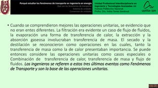 • Cuando se comprendieron mejores las operaciones unitarias, se evidencio que
no eran entes diferentes. La filtración era evidente un caso de flujo de fluidos,
la evaporación una forma de transferencia de calor, la extracción y la
absorción gaseosa involucraban transferencia de masa. El secado y la
destilación se reconocieron como operaciones en las cuales, tanto la
transferencia de masa como la de calor presentaban importancia. Se puede
entonces considere las operaciones unitarias como casos especiales o
Combinación de transferencia de calor, transferencia de masa y flujo de
fluidos. Los ingenieros se refieren a estos tres últimos eventos como Fenómenos
de Transporte y son la base de las operaciones unitarias.
Porqué estudiar los fenómenos de transporte en ingeniería en energía
Qué son los fenómenos de transporte
Sistema de unidades
Conversión de unidades
Unidad Profesional Interdisciplinaria en
Ingeniería y Tecnologías Avanzadas del
Instituto Politécnico Nacional.
Profra. Dra. Indira Torres Sandoval
 