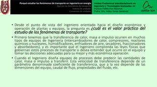 • Desde el punto de vista del ingeniero orientado hacia el diseño económico y
operación de plantas y equipos, la pregunta es ¿cuál es el valor práctico del
estudio de los fenómenos de transporte?
• Primero tenemos que la transferencia de calor, masa e impulso ocurren en muchos
tipos de equipos de Ingeniería (intercambiadores de calor, compresores, reactores
químicos y nucleares, humidificadores, enfriadores de aire, secadores, fraccionadores
y absorbedores), y es importante que el Ingeniero comprenda las leyes físicas que
gobiernan estos procesos de transporte si desea entender qué ocurre en el equipo y
tomar las decisiones adecuadas para su mejor y más económica operación.
• Cuando el Ingeniero diseña equipos de procesos debe predecir las cantidades de
calor, masa o impulso a transferir. Esta velocidad de transferencia depende de un
parámetro denominado coeficiente de transferencia, que a la vez depende de las
dimensiones del equipo, caudal de flujo, propiedades del fluido, etc.
Porqué estudiar los fenómenos de transporte en ingeniería en energía
Qué son los fenómenos de transporte
Sistema de unidades
Conversión de unidades
Unidad Profesional Interdisciplinaria en
Ingeniería y Tecnologías Avanzadas del
Instituto Politécnico Nacional.
Profra. Dra. Indira Torres Sandoval
 