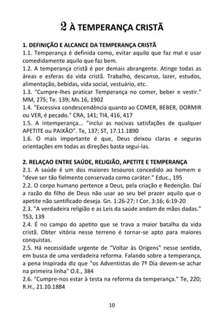 10
2 À TEMPERANÇA CRISTÃ
1. DEFINIÇÃO E ALCANCE DA TEMPERANÇA CRISTÃ
1.1. Temperança é definida como, evitar aquilo que faz mal e usar
comedidamente aquilo que faz bem.
1.2. A temperança cristã é por demais abrangente. Atinge todas as
áreas e esferas da vida cristã. Trabalho, descanso, lazer, estudos,
alimentação, bebidas, vida social, vestuário, etc.
1.3. "Cumpre-Ihes praticar Temperança no comer, beber e vestir."
MM, 275; Te. 139; Ms.16, 1902
1.4. "Excessiva condescendência quanto ao COMER, BEBER, DORMIR
ou VER, é pecado." CRA, 141; TI4, 416, 417
1.5. A intemperança... "inclui as nocivas satisfações de qualquer
APETITE ou PAIXÃO". Te, 137; ST, 17.11.1890
1.6. O mais importante é que, Deus deixou claras e seguras
orientações em todas as direções basta segui-las.
2. RELAÇAO ENTRE SAÚDE, RELIGIÃO, APETITE E TEMPERANÇA
2.1. A saúde é um dos maiores tesouros concedido ao homem e
"deve ser tão fielmente conservada como caráter." Educ., 195
2.2. O corpo humano pertence a Deus, pela criação e Redenção. Daí
a razão do filho de Deus não usar ao seu bel prazer aquilo que o
apetite não santificado deseja. Gn. 1:26-27; I Cor. 3:16; 6:19-20
2.3. "A verdadeira religião e as Leis da saúde andam de mãos dadas.”
TS3, 139
2.4. É no campo do apetito que se trava a maior batalha da vida
cristã. Obter vitória nesse terreno é tornar-se apto para maiores
conquistas.
2.5. Há necessidade urgente de “Voltar às Origens" nesse sentido,
em busca de uma verdadeira reforma. Falando sobre a temperança,
a pena Inspirada diz que "os Adventistas do 7º Dia devem-se achar
na primeira linha" O.E., 384
2.6. “Cumpre-nos estar à testa na reforma da temperança.” Te, 220;
R.H., 21.10.1884
 