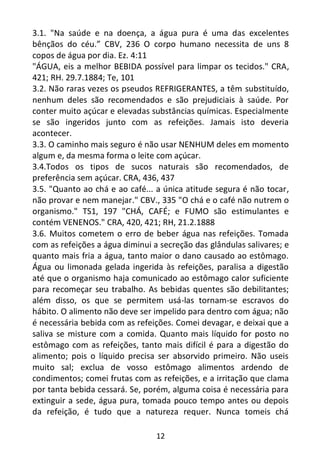 12
3.1. "Na saúde e na doença, a água pura é uma das excelentes
bênçãos do céu.” CBV, 236 O corpo humano necessita de uns 8
copos de água por dia. Ez. 4:11
"ÁGUA, eis a melhor BEBIDA possível para limpar os tecidos." CRA,
421; RH. 29.7.1884; Te, 101
3.2. Não raras vezes os pseudos REFRIGERANTES, a têm substituído,
nenhum deles são recomendados e são prejudiciais à saúde. Por
conter muito açúcar e elevadas substâncias químicas. Especialmente
se são ingeridos junto com as refeições. Jamais isto deveria
acontecer.
3.3. O caminho mais seguro é não usar NENHUM deles em momento
algum e, da mesma forma o leite com açúcar.
3.4.Todos os tipos de sucos naturais são recomendados, de
preferência sem açúcar. CRA, 436, 437
3.5. "Quanto ao chá e ao café... a única atitude segura é não tocar,
não provar e nem manejar." CBV., 335 "O chá e o café não nutrem o
organismo." TS1, 197 "CHÁ, CAFÉ; e FUMO são estimulantes e
contém VENENOS." CRA, 420, 421; RH, 21.2.1888
3.6. Muitos cometem o erro de beber água nas refeições. Tomada
com as refeições a água diminui a secreção das glândulas salivares; e
quanto mais fria a água, tanto maior o dano causado ao estômago.
Água ou limonada gelada ingerida às refeições, paralisa a digestão
até que o organismo haja comunicado ao estômago calor suficiente
para recomeçar seu trabalho. As bebidas quentes são debilitantes;
além disso, os que se permitem usá-las tornam-se escravos do
hábito. O alimento não deve ser impelido para dentro com água; não
é necessária bebida com as refeições. Comei devagar, e deixai que a
saliva se misture com a comida. Quanto mais líquido for posto no
estômago com as refeições, tanto mais difícil é para a digestão do
alimento; pois o líquido precisa ser absorvido primeiro. Não useis
muito sal; exclua de vosso estômago alimentos ardendo de
condimentos; comei frutas com as refeições, e a irritação que clama
por tanta bebida cessará. Se, porém, alguma coisa é necessária para
extinguir a sede, água pura, tomada pouco tempo antes ou depois
da refeição, é tudo que a natureza requer. Nunca tomeis chá
 