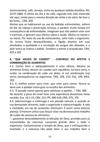 13
(estimulantes), café, cerveja, vinho ou qualquer bebida alcoólica. RH,
29.07.1884. O efeito do chá e do café, segundo tem sido mostrado
até aqui, tende para a mesma direção do vinho e da sidra, do licor e
do fumo... CRA, 420
Muitos que se habituaram ao uso de bebidas estimulantes, sofrem
de dor de cabeça e prostração nervosa, e perdem muito tempo em
consequência de enfermidades. Imaginam que não podem viver sem
o estímulo, e ignoram seus efeitos sobre a saúde. Efeitos na mente e
na moral. Por meio do uso de estimulantes, sofre todo o organismo.
Os nervos ficam desequilibrados, o fígado doentio em suas
atividades, a qualidade e a circulação do sangue são afetadas, e a
pele torna-se inativa e pálida. Também a mente é prejudicada. CRA,
422 e 423
4. "QUE HAVEIS DE COMER?" - CONTROLE DO APETITE E
COMBINAÇÃO DE ALIMENTOS
4.1. Comer bem e adequadamente é uma ciência. Mesmo os
alimentos lícitos, devem ser usados com equilíbrio, na hora certa, e
cuidar na combinação de cada um deles. A má combinação traz
sérias consequências ao organismo. CRA, 109, 110; CSa, 149; ME3,
292.
4.2. E; melhor comer para viver, que viver para comer. Nunca se
deve usar o paladar como guia na escolha dos alimentos.
4.3. "É pecado comer apenas para satisfazer o apetite...” CBV, 300
No deserto o povo de Israel teve uma experiência desastrosa nesse
sentido, Exo. 16:1-15; CBV, 311; PP, 406-410; CRA, 375, 376
4.4. Sobrecarregar o estômago é um pecado comum, e quando se
usa demasiado alimento, todo o organismo é sobrecarregado. A vida
e vitalidade, em vez de aumentar, diminuem. É assim como Satanás
planeja. O homem utiliza suas forças vitais no desnecessário trabalho
de cuidar de excesso de alimentos.
“...gastamos descuidadamente as bênçãos de Deus, providas para as
necessidades da natureza, causamos grande dano a todo o
organismo. Contaminamos o templo de Deus, que é enfraquecido e
mutilado; e a natureza não pode fazer o seu trabalho bem e
 