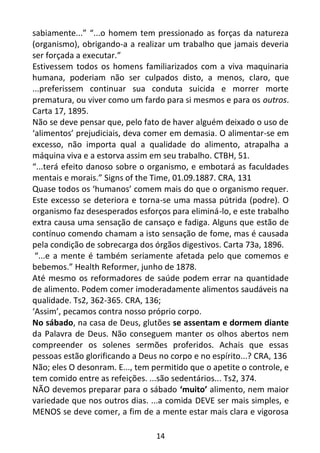 14
sabiamente...” “...o homem tem pressionado as forças da natureza
(organismo), obrigando-a a realizar um trabalho que jamais deveria
ser forçada a executar.”
Estivessem todos os homens familiarizados com a viva maquinaria
humana, poderiam não ser culpados disto, a menos, claro, que
...preferissem continuar sua conduta suicida e morrer morte
prematura, ou viver como um fardo para si mesmos e para os outros.
Carta 17, 1895.
Não se deve pensar que, pelo fato de haver alguém deixado o uso de
‘alimentos’ prejudiciais, deva comer em demasia. O alimentar-se em
excesso, não importa qual a qualidade do alimento, atrapalha a
máquina viva e a estorva assim em seu trabalho. CTBH, 51.
“...terá efeito danoso sobre o organismo, e embotará as faculdades
mentais e morais.” Signs of the Time, 01.09.1887. CRA, 131
Quase todos os ‘humanos’ comem mais do que o organismo requer.
Este excesso se deteriora e torna-se uma massa pútrida (podre). O
organismo faz desesperados esforços para eliminá-lo, e este trabalho
extra causa uma sensação de cansaço e fadiga. Alguns que estão de
contínuo comendo chamam a isto sensação de fome, mas é causada
pela condição de sobrecarga dos órgãos digestivos. Carta 73a, 1896.
“...e a mente é também seriamente afetada pelo que comemos e
bebemos.” Health Reformer, junho de 1878.
Até mesmo os reformadores de saúde podem errar na quantidade
de alimento. Podem comer imoderadamente alimentos saudáveis na
qualidade. Ts2, 362-365. CRA, 136;
‘Assim’, pecamos contra nosso próprio corpo.
No sábado, na casa de Deus, glutões se assentam e dormem diante
da Palavra de Deus. Não conseguem manter os olhos abertos nem
compreender os solenes sermões proferidos. Achais que essas
pessoas estão glorificando a Deus no corpo e no espírito...? CRA, 136
Não; eles O desonram. E..., tem permitido que o apetite o controle, e
tem comido entre as refeições. ...são sedentários... Ts2, 374.
NÃO devemos preparar para o sábado ‘muito’ alimento, nem maior
variedade que nos outros dias. ...a comida DEVE ser mais simples, e
MENOS se deve comer, a fim de a mente estar mais clara e vigorosa
 