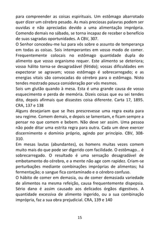 15
para compreender as coisas espirituais. Um estômago abarrotado
quer dizer um cérebro pesado. As mais preciosas palavras podem ser
ouvidas e não apreciadas devido a uma alimentação imprópria.
Comendo demais no sábado, se torna incapaz de receber o benefício
de suas sagradas oportunidades. A CBV, 307.
O Senhor concedeu-me luz para vós sobre o assunto de temperança
em todas as coisas. Sois intemperantes em vosso modo de comer.
Frequentemente colocais no estômago quantidade dupla do
alimento que vosso organismo requer. Este alimento se deteriora;
vosso hálito torna-se desagradável (fétido); vossas dificuldades em
expectorar se agravam; vosso estômago é sobrecarregado; e as
energias vitais são convocadas do cérebro para o estômago. Nisto
tendes mostrado pouca consideração por vós mesmos.
Sois um glutão quando à mesa. Esta é uma grande causa de vosso
esquecimento e perda de memória. Dizeis coisas que eu sei tendes
dito, depois afirmais que dissestes coisa diferente. Carta 17, 1895.
CRA, 137 e 138
Alguns desejariam que se lhes prescrevesse uma regra exata para
seu regime. Comem demais, e depois se lamentam, e ficam sempre a
pensar no que comem e bebem. Não deve ser assim. Uma pessoa
não pode ditar uma estrita regra para outra. Cada um deve exercer
discernimento e domínio próprio, agindo por princípio. CBV, 308-
310.
Em mesas lautas (abundantes), os homens muitas vezes comem
muito mais do que pode ser digerido com facilidade. O estômago... é
sobrecarregado. O resultado é uma sensação desagradável de
embotamento do cérebro, e a mente não age com rapidez. Criam-se
perturbações mediante combinações impróprias de alimentos; há
fermentação; o sangue fica contaminado e o cérebro confuso.
O hábito de comer em demasia, ou de comer demasiada variedade
de alimentos na mesma refeição, causa frequentemente dispepsia.
Sério dano é assim causado aos delicados órgãos digestivos. A
quantidade excessiva de alimento ingerido, ou a sua combinação
imprópria, faz a sua obra prejudicial. CRA, 139 e 140
 