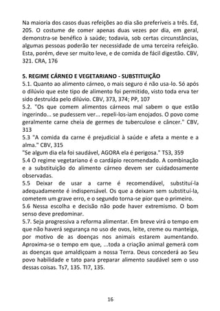 16
Na maioria dos casos duas refeições ao dia são preferíveis a três. Ed,
205. O costume de comer apenas duas vezes por dia, em geral,
demonstra-se benéfico à saúde; todavia, sob certas circunstâncias,
algumas pessoas poderão ter necessidade de uma terceira refeição.
Esta, porém, deve ser muito leve, e de comida de fácil digestão. CBV,
321. CRA, 176
5. REGIME CÁRNEO E VEGETARIANO - SUBSTITUIÇÃO
5.1. Quanto ao alimento cárneo, o mais seguro é não usa-lo. Só após
o dilúvio que este tipo de alimento foi permitido, visto toda erva ter
sido destruída pelo dilúvio. CBV, 373, 374; PP, 107
5.2. "Os que comem alimentos cárneos mal sabem o que estão
ingerindo... se pudessem ver... repeli-los-iam enojados. O povo come
geralmente carne cheia de germes de tuberculose e câncer." CBV,
313
5.3 "A comida da carne é prejudicial à saúde e afeta a mente e a
alma." CBV, 315
"Se algum dia ela foi saudável, AGORA ela é perigosa." TS3, 359
5.4 O regime vegetariano é o cardápio recomendado. A combinação
e a substituição do alimento cárneo devem ser cuidadosamente
observadas.
5.5 Deixar de usar a carne é recomendável, substituí-la
adequadamente é indispensável. Os que a deixam sem substituí-la,
cometem um grave erro, e o segundo torna-se pior que o primeiro.
5.6 Nessa escolha e decisão não pode haver extremismo. O bom
senso deve predominar.
5.7. Seja progressiva a reforma alimentar. Em breve virá o tempo em
que não haverá segurança no uso de ovos, leite, creme ou manteiga,
por motivo de as doenças nos animais estarem aumentando.
Aproxima-se o tempo em que, ...toda a criação animal gemerá com
as doenças que amaldiçoam a nossa Terra. Deus concederá ao Seu
povo habilidade e tato para preparar alimento saudável sem o uso
dessas coisas. Ts7, 135. TI7, 135.
 