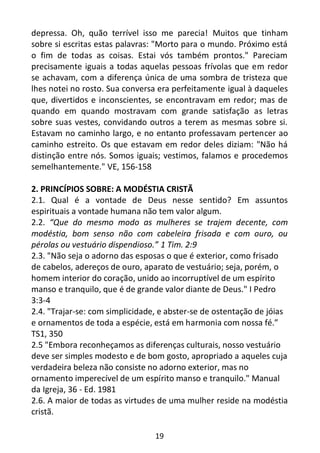 19
depressa. Oh, quão terrível isso me parecia! Muitos que tinham
sobre si escritas estas palavras: "Morto para o mundo. Próximo está
o fim de todas as coisas. Estai vós também prontos." Pareciam
precisamente iguais a todas aquelas pessoas frívolas que em redor
se achavam, com a diferença única de uma sombra de tristeza que
lhes notei no rosto. Sua conversa era perfeitamente igual à daqueles
que, divertidos e inconscientes, se encontravam em redor; mas de
quando em quando mostravam com grande satisfação as letras
sobre suas vestes, convidando outros a terem as mesmas sobre si.
Estavam no caminho largo, e no entanto professavam pertencer ao
caminho estreito. Os que estavam em redor deles diziam: "Não há
distinção entre nós. Somos iguais; vestimos, falamos e procedemos
semelhantemente." VE, 156-158
2. PRINCÍPIOS SOBRE: A MODÉSTIA CRISTÃ
2.1. Qual é a vontade de Deus nesse sentido? Em assuntos
espirituais a vontade humana não tem valor algum.
2.2. “Que do mesmo modo as mulheres se trajem decente, com
modéstia, bom senso não com cabeleira frisada e com ouro, ou
pérolas ou vestuário dispendioso.” 1 Tim. 2:9
2.3. "Não seja o adorno das esposas o que é exterior, como frisado
de cabelos, adereços de ouro, aparato de vestuário; seja, porém, o
homem interior do coração, unido ao incorruptível de um espírito
manso e tranquilo, que é de grande valor diante de Deus." I Pedro
3:3-4
2.4. "Trajar-se: com simplicidade, e abster-se de ostentação de jóias
e ornamentos de toda a espécie, está em harmonia com nossa fé.”
TS1, 350
2.5 "Embora reconheçamos as diferenças culturais, nosso vestuário
deve ser simples modesto e de bom gosto, apropriado a aqueles cuja
verdadeira beleza não consiste no adorno exterior, mas no
ornamento imperecível de um espírito manso e tranquilo." Manual
da Igreja, 36 - Ed. 1981
2.6. A maior de todas as virtudes de uma mulher reside na modéstia
cristã.
 