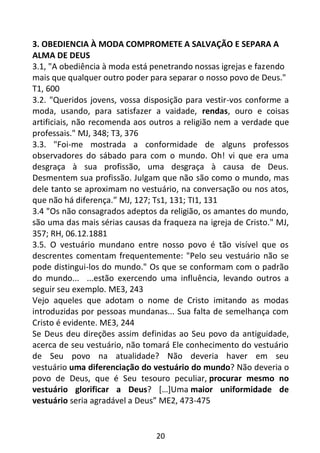 20
3. OBEDIENCIA À MODA COMPROMETE A SALVAÇÃO E SEPARA A
ALMA DE DEUS
3.1, "A obediência à moda está penetrando nossas igrejas e fazendo
mais que qualquer outro poder para separar o nosso povo de Deus."
T1, 600
3.2. "Queridos jovens, vossa disposição para vestir-vos conforme a
moda, usando, para satisfazer a vaidade, rendas, ouro e coisas
artificiais, não recomenda aos outros a religião nem a verdade que
professais." MJ, 348; T3, 376
3.3. "Foi-me mostrada a conformidade de alguns professos
observadores do sábado para com o mundo. Oh! vi que era uma
desgraça à sua profissão, uma desgraça à causa de Deus.
Desmentem sua profissão. Julgam que não são como o mundo, mas
dele tanto se aproximam no vestuário, na conversação ou nos atos,
que não há diferença.” MJ, 127; Ts1, 131; TI1, 131
3.4 "Os não consagrados adeptos da religião, os amantes do mundo,
são uma das mais sérias causas da fraqueza na igreja de Cristo." MJ,
357; RH, 06.12.1881
3.5. O vestuário mundano entre nosso povo é tão visível que os
descrentes comentam frequentemente: "Pelo seu vestuário não se
pode distingui-los do mundo." Os que se conformam com o padrão
do mundo... ...estão exercendo uma influência, levando outros a
seguir seu exemplo. ME3, 243
Vejo aqueles que adotam o nome de Cristo imitando as modas
introduzidas por pessoas mundanas... Sua falta de semelhança com
Cristo é evidente. ME3, 244
Se Deus deu direções assim definidas ao Seu povo da antiguidade,
acerca de seu vestuário, não tomará Ele conhecimento do vestuário
de Seu povo na atualidade? Não deveria haver em seu
vestuário uma diferenciação do vestuário do mundo? Não deveria o
povo de Deus, que é Seu tesouro peculiar, procurar mesmo no
vestuário glorificar a Deus? […]Uma maior uniformidade de
vestuário seria agradável a Deus” ME2, 473-475
 