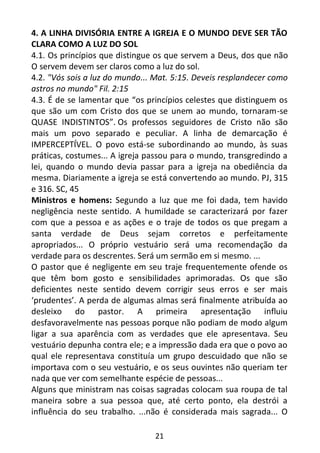21
4. A LINHA DIVISÓRIA ENTRE A IGREJA E O MUNDO DEVE SER TÃO
CLARA COMO A LUZ DO SOL
4.1. Os princípios que distingue os que servem a Deus, dos que não
O servem devem ser claros como a luz do sol.
4.2. "Vós sois a luz do mundo... Mat. 5:15. Deveis resplandecer como
astros no mundo" Fil. 2:15
4.3. É de se lamentar que “os princípios celestes que distinguem os
que são um com Cristo dos que se unem ao mundo, tornaram-se
QUASE INDISTINTOS”. Os professos seguidores de Cristo não são
mais um povo separado e peculiar. A linha de demarcação é
IMPERCEPTÍVEL. O povo está-se subordinando ao mundo, às suas
práticas, costumes... A igreja passou para o mundo, transgredindo a
lei, quando o mundo devia passar para a igreja na obediência da
mesma. Diariamente a igreja se está convertendo ao mundo. PJ, 315
e 316. SC, 45
Ministros e homens: Segundo a luz que me foi dada, tem havido
negligência neste sentido. A humildade se caracterizará por fazer
com que a pessoa e as ações e o traje de todos os que pregam a
santa verdade de Deus sejam corretos e perfeitamente
apropriados... O próprio vestuário será uma recomendação da
verdade para os descrentes. Será um sermão em si mesmo. ...
O pastor que é negligente em seu traje frequentemente ofende os
que têm bom gosto e sensibilidades aprimoradas. Os que são
deficientes neste sentido devem corrigir seus erros e ser mais
‘prudentes’. A perda de algumas almas será finalmente atribuída ao
desleixo do pastor. A primeira apresentação influiu
desfavoravelmente nas pessoas porque não podiam de modo algum
ligar a sua aparência com as verdades que ele apresentava. Seu
vestuário depunha contra ele; e a impressão dada era que o povo ao
qual ele representava constituía um grupo descuidado que não se
importava com o seu vestuário, e os seus ouvintes não queriam ter
nada que ver com semelhante espécie de pessoas...
Alguns que ministram nas coisas sagradas colocam sua roupa de tal
maneira sobre a sua pessoa que, até certo ponto, ela destrói a
influência do seu trabalho. ...não é considerada mais sagrada... O
 