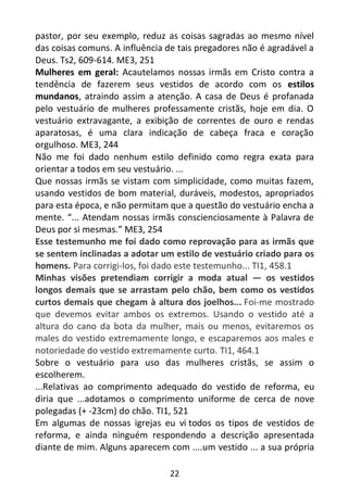 22
pastor, por seu exemplo, reduz as coisas sagradas ao mesmo nível
das coisas comuns. A influência de tais pregadores não é agradável a
Deus. Ts2, 609-614. ME3, 251
Mulheres em geral: Acautelamos nossas irmãs em Cristo contra a
tendência de fazerem seus vestidos de acordo com os estilos
mundanos, atraindo assim a atenção. A casa de Deus é profanada
pelo vestuário de mulheres professamente cristãs, hoje em dia. O
vestuário extravagante, a exibição de correntes de ouro e rendas
aparatosas, é uma clara indicação de cabeça fraca e coração
orgulhoso. ME3, 244
Não me foi dado nenhum estilo definido como regra exata para
orientar a todos em seu vestuário. ...
Que nossas irmãs se vistam com simplicidade, como muitas fazem,
usando vestidos de bom material, duráveis, modestos, apropriados
para esta época, e não permitam que a questão do vestuário encha a
mente. “... Atendam nossas irmãs conscienciosamente à Palavra de
Deus por si mesmas.” ME3, 254
Esse testemunho me foi dado como reprovação para as irmãs que
se sentem inclinadas a adotar um estilo de vestuário criado para os
homens. Para corrigi-los, foi dado este testemunho... TI1, 458.1
Minhas visões pretendiam corrigir a moda atual — os vestidos
longos demais que se arrastam pelo chão, bem como os vestidos
curtos demais que chegam à altura dos joelhos... Foi-me mostrado
que devemos evitar ambos os extremos. Usando o vestido até a
altura do cano da bota da mulher, mais ou menos, evitaremos os
males do vestido extremamente longo, e escaparemos aos males e
notoriedade do vestido extremamente curto. TI1, 464.1
Sobre o vestuário para uso das mulheres cristãs, se assim o
escolherem.
...Relativas ao comprimento adequado do vestido de reforma, eu
diria que ...adotamos o comprimento uniforme de cerca de nove
polegadas (+ -23cm) do chão. TI1, 521
Em algumas de nossas igrejas eu vi todos os tipos de vestidos de
reforma, e ainda ninguém respondendo a descrição apresentada
diante de mim. Alguns aparecem com ....um vestido ... a sua própria
 