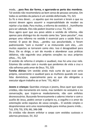 23
moda, ...para lhes dar forma, e agarrando-se perto dos membros.
Tal vestido não recomendaria ao bom senso de pessoas sensatas. Em
todos os sentidos da palavra é um vestido deformado. TI1, 521
Eu fiz o meu dever; ...e aqueles que me ouviram e leram o que eu
escrevi devem agora assumir a responsabilidade de receber ou
rejeitar a luz dada. Para muitos, a reforma do vestido é ...humilhante
para ser adotada. Eles não podem levantar a cruz. TI1, 523
Deus agora quer que seu povo adote o vestido de reforma, não
apenas para distingui-los do mundo como Seu "povo peculiar", mas
porque uma reforma no vestido é essencial para a saúde física e
mental. O povo de Deus, ...perdeu sua peculiaridade, e foram
padronizando “com o mundo” e se misturando com eles, ...em
muitos aspectos se tornaram como eles. Isso é desagradável para
Deus. Ele os dirige, a sair do mundo e abandonar suas práticas
idólatras, não seguindo seus próprios corações ou seus próprios
olhos... TI1, 524
O vestido de reforma é simples e saudável, mas há uma cruz nele.
Estamos tão unidos com o mundo que perdemos de vista a cruz e
não sofremos pelo amor de Deus. TI1, 525
Tarefas diárias: Um vestido ainda mais curto do que esse seria
próprio, conveniente e saudável para as mulheres quando em suas
lidas domésticas, especialmente para as que são obrigadas a
executar algum trabalho ao ar livre.’ TI1, 462.4
Jovens e crianças: Queridas crianças e jovens, Deus quer que sejais
cristãos, não meramente em nome, mas também no vestuário e na
conversação, que trajem-se modestamente, não com enfeites
desnecessários. Buscando fervorosamente o adorno interior e com o
auxílio de Jesus, podeis vencer o próprio eu, o orgulho e o amor da
ostentação serão expulsos de vosso coração... O vestido simples e
despretensioso será uma recomendação para minhas jovens irmãs...
Ts3, 376; TI3, 376; MJ, 346-348
Os cristãos não devem enfeitar o corpo com vestidos custosos e
adornos preciosos. EV, 312
 