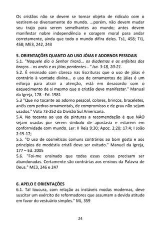 24
Os cristãos não se devem se tornar objeto de ridículo com o
vestirem-se diversamente do mundo. ...porém, não devem mudar
seu trajo para serem semelhantes ao mundo; antes devem
manifestar nobre independência e coragem moral para andar
corretamente, ainda que todo o mundo difira deles. Ts1, 458; TI1,
458; ME3, 242, 243
5. ORIENTAÇÕES QUANTO AO USO JÓIAS E ADORNOS PESSOAIS
5.1. "Naquele dia o Senhor tirará... os diademas e os enfeites dos
braços... os anéis e as jóias pendentes..." Isa. 3:18, 20-21.
5.2. É ensinado com clareza nas Escrituras que o uso de jóias é
contrário à vontade divina... o uso de ornamentos de jóias é um
esforço para atrair a atenção, está em desacordo com o
esquecimento de si mesmo que o cristão deve manifestar." Manual
da Igreja, 178 - Ed. 1981
5.3 "Que no tocante ao adorno pessoal, colares, brincos, braceletes,
anéis com pedras ornamentais, de compromisso e de grau não sejam
usados." Voto 73-252 da Divisão Sul Americana.
5.4. No tocante ao uso de pinturas a recomendação é que NÃO
sejam usadas por serem símbolo de apostasia e estarem em
conformidade com mundo. Ler: II Reis 9:30; Apoc. 2:20; 17:4; I João
2:15-17;
5.5. "O uso de cosméticos comuns contrários ao bom gosto e aos
princípios de modéstia cristã deve ser evitado." Manuel da Igreja,
177 – Ed. 2005
5.6. "Foi-me ensinado que todas essas coisas precisam ser
abandonadas. Certamente são contrárias aos ensinos da Palavra de
Deus." ME3, 246 e 247
6. APELO E ORIENTAÇÕES
6.1. Tal loucura, com relação as instáveis modas modernas, deve
suscitar um exército de reformadores que assumam a devida atitude
em favor do vestuário simples." MJ, 359
 