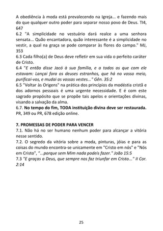25
A obediência à moda está prevalecendo na Igreja... e fazendo mais
do que qualquer outro poder para separar nosso povo de Deus. TI4,
647
6.2 "A simplicidade no vestuário dará realce a uma senhora
sensata... Quão encantadora, quão interessante é a simplicidade no
vestir, a qual na graça se pode comparar às flores do campo." MJ,
353
6.3 Cada filho(a) de Deus deve refletir em sua vida o perfeito caráter
de Cristo.
6.4 "E então disse Jacó à sua família, e a todos os que com ele
estavam: Lançai fora os deuses estranhos, que há no vosso meio,
purificai-vos, e mudai as vossas vestes..." Gên. 35:2
6.5 "Voltar às Origens" na prática dos princípios da modéstia cristã e
dos adornos pessoais é uma urgente necessidade. E é com este
sagrado propósito que se propõe tais apelos e orientações divinas,
visando a salvação da alma.
6.7. No tempo do fim, TODA instituição divina deve ser restaurada.
PR, 349 ou PR, 678 edição online.
7. PROMESSAS DE PODER PARA VENCER
7.1. Não há no ser humano nenhum poder para alcançar a vitória
nesse sentido.
7.2. O segredo da vitória sobre a moda, pinturas, jóias e para as
coisas do mundo encontra-se unicamente em "Cristo em nós" e "Nós
em Cristo", “...porque sem Mim nada podeis fazer." João 15:5
7.3 "E graças a Deus, que sempre nos faz triunfar em Cristo..." II Cor.
2:14
 